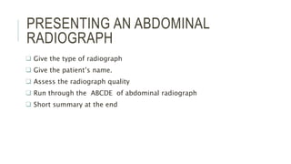 PRESENTING AN ABDOMINAL
RADIOGRAPH
 Give the type of radiograph
 Give the patient’s name.
 Assess the radiograph quality
 Run through the ABCDE of abdominal radiograph
 Short summary at the end
 
