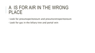 A IS FOR AIR IN THE WRONG
PLACE
• Look for pneumoperitoneum and pneumoretroperitoneum
• Look for gas in the biliary tree and portal vein
 