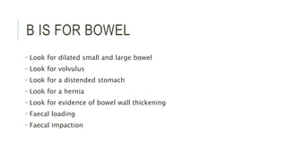 B IS FOR BOWEL
• Look for dilated small and large bowel
• Look for volvulus
• Look for a distended stomach
• Look for a hernia
• Look for evidence of bowel wall thickening
• Faecal loading
• Faecal impaction
 