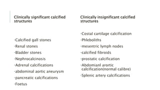 Clinically significant calcified
structures
•Calcified gall stones
•Renal stones
•Bladder stones
•Nephrocalcinosis
•Adrenal calcifications
•abdominal aortic aneurysm
•pancreatic calcifications
•Foetus
Clinically insignificant calcified
structures
•Costal cartilage calcification
•Phleboliths
•mesentric lymph nodes
•calcified fibroids
•prostatic calcification
•Abdomianl arortic
calcification(normal calibre)
•Splenic artery calcifications
 