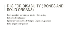 D IS FOR DISABILITY ( BONES AND
SOLID ORGANS)
•Bony skeleton for fracture pelvis – 3 rings test
•Sclerotic/lytic lesions
•Spine for vertebral body height, alignment, pedicles
•Solid organ enlargement
 