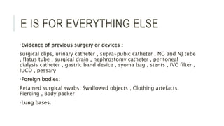 E IS FOR EVERYTHING ELSE
•Evidence of previous surgery or devices :
surgical clips, urinary catheter , supra-pubic catheter , NG and NJ tube
, flatus tube , surgical drain , nephrostomy catheter , peritoneal
dialysis catheter , gastric band device , syoma bag , stents , IVC filter ,
IUCD , pessary
•Foreign bodies:
Retained surgical swabs, Swallowed objects , Clothing artefacts,
Piercing , Body packer
•Lung bases.
 