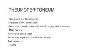 PNEUMOPERITONEUM
•Free gas in peritoneal cavity
•Indicates bowel perforation
•Seen upto 3 weeks after abdominal surgery and in trauma
•Main causes :
Perforated peptic ulcer
Perforated appendix/bowel diverticulum
Post-surgery
Trauma
 
