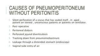 CAUSES OF PNEUMOPERITONEUM
WITHOUT PERITONITIS
1. Silent perforation of a viscus that has sealed itself , in aged ,
patient on steroid , unconscious patients or patients on ventilator.
2. Post-operative
3. Peritoneal dialysis
4. Perforated jejunal diverticulosis
5. Tracking down from pneumomediastinum
6. Leakage through a distended stomach (endoscopy)
7. Vaginal tube entry of air
 