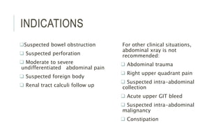 INDICATIONS
Suspected bowel obstruction
 Suspected perforation
 Moderate to severe
undifferentiated abdominal pain
 Suspected foreign body
 Renal tract calculi follow up
For other clinical situations,
abdominal xray is not
recommended:
 Abdominal trauma
 Right upper quadrant pain
 Suspected intra-abdominal
collection
 Acute upper GIT bleed
 Suspected intra-abdominal
malignancy
 Constipation
 