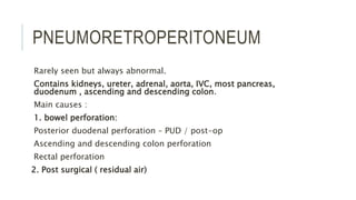 PNEUMORETROPERITONEUM
Rarely seen but always abnormal.
Contains kidneys, ureter, adrenal, aorta, IVC, most pancreas,
duodenum , ascending and descending colon.
Main causes :
1. bowel perforation:
Posterior duodenal perforation – PUD / post-op
Ascending and descending colon perforation
Rectal perforation
2. Post surgical ( residual air)
 
