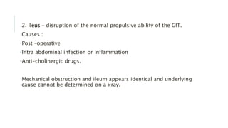 2. Ileus – disruption of the normal propulsive ability of the GIT.
Causes :
•Post –operative
•Intra abdominal infection or inflammation
•Anti-cholinergic drugs.
Mechanical obstruction and ileum appears identical and underlying
cause cannot be determined on a xray.
 