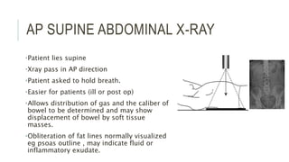 AP SUPINE ABDOMINAL X-RAY
•Patient lies supine
•Xray pass in AP direction
•Patient asked to hold breath.
•Easier for patients (ill or post op)
•Allows distribution of gas and the caliber of
bowel to be determined and may show
displacement of bowel by soft tissue
masses.
•Obliteration of fat lines normally visualized
eg psoas outline , may indicate fluid or
inflammatory exudate.
 