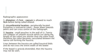 Radiographic appearance:
1. dilatation >5.5cm – caecum is allowed to reach
9cm before being called dilated.
2. circumferential location- peripherally located .
Exception is transverse colon – loops down towards
pelvis and can cross centre of the radiograph.
3. haustra : small pouches in the wall of LI. Taenia
coli (ribbons of smooth muscle which run along the
length of the colon) are shorter than the colon itself,
therefore the colon becomes sacculated between the
taenia coli forming the haustra.
Lines between the haustra are called haustral folds
and do not cross the entire width of the bowel
If the bowel is grossly distended, then the haustra
may not be seen.
 