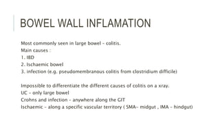 BOWEL WALL INFLAMATION
Most commonly seen in large bowel – colitis.
Main causes :
1. IBD
2. Ischaemic bowel
3. infection (e.g. pseudomembranous colitis from clostridium difficile)
Impossible to differentiate the different causes of colitis on a xray.
UC – only large bowel
Crohns and infection – anywhere along the GIT
Ischaemic – along a specific vascular territory ( SMA- midgut , IMA – hindgut)
 