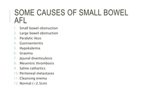 SOME CAUSES OF SMALL BOWEL
AFL
1. Small bowel obstruction
2. Large bowel obstruction
3. Paralytic ileus
4. Gastroenteritis
5. Hypokalemia
6. Uraemia
7. Jejunal diverticulosis
8. Mesentric thrombosis
9. Saline cathartics
10. Peritoneal metastases
11. Cleansing enema
12. Normal (<2.5cm)
 