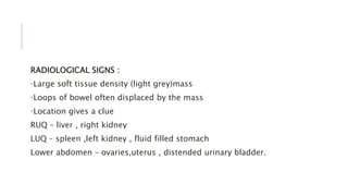 RADIOLOGICAL SIGNS :
•Large soft tissue density (light grey)mass
•Loops of bowel often displaced by the mass
•Location gives a clue
RUQ – liver , right kidney
LUQ – spleen ,left kidney , fluid filled stomach
Lower abdomen – ovaries,uterus , distended urinary bladder.
 