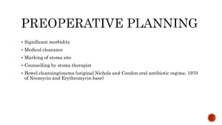  Significant morbidity
 Medical clearance
 Marking of stoma site
 Counselling by stoma therapist
 Bowel cleansing/enema (original Nichols and Condon oral antibiotic regime, 1970
of Neomycin and Erythromycin base)
 