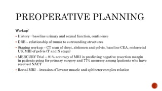 Workup:
 History - baseline urinary and sexual function, continence
 DRE – relationship of tumor to surrounding structures
 Staging workup – CT scan of chest, abdomen and pelvis, baseline CEA, endorectal
US, MRI of pelvis (T and N stage)
 MERCURY Trial – 91% accuracy of MRI in predicting negative resection margin
in patients going for primary surgery and 77% accuracy among [patients who have
received NACT
 Rectal MRI – invasion of levator muscle and sphincter complex relation
 