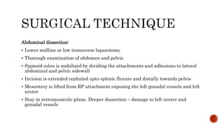 Abdominal dissection:
 Lower midline or low transverse laparotomy
 Thorough examination of abdomen and pelvis
 Sigmoid colon is mobilized by dividing the attachments and adhesions to lateral
abdominal and pelvic sidewall
 Incision is extended cephalad upto splenic flexure and distally towards pelvis
 Mesentery is lifted from RP attachment exposing the left gonadal vessels and left
ureter
 Stay in retromesocolic plane. Deeper dissection – damage to left ureter and
gonadal vessels
 