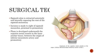  Sigmoid colon is retracted anteriorly
and laterally exposing the root of the
sigmoid mesentery
 Incision is made to right of sigmoid
mesocolon, proximal to promontory
 Plane is developed underneath the
superior rectal vessels in the loose
areolar tissue, between the origin of
inferior mesenteric artery and
promontory
 