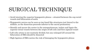  Avoid injuring the superior hypogastric plexus – situated between the sup rectal
vessels and bifurcation of aorta
 Hypogastric nerves can be seen as two band like structures just lateral to the
midline, as the dissection proceeds inferior to the sacral promontory
 Identify and secure the ureter in the retroperitoneum, isolate and ligate the
superior rectal vessels between the origin of left colic and first sigmoid vessel
 Left colic artery is not routinely divided, but any enlarged LN around the
bifurcation of IMA should be dissected
 High ligation of IMA carries the risk of damaging the hypogastric plexus
 