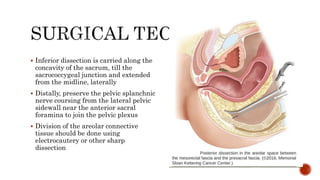  Inferior dissection is carried along the
concavity of the sacrum, till the
sacrococcygeal junction and extended
from the midline, laterally
 Distally, preserve the pelvic splanchnic
nerve coursing from the lateral pelvic
sidewall near the anterior sacral
foramina to join the pelvic plexus
 Division of the areolar connective
tissue should be done using
electrocautery or other sharp
dissection
 