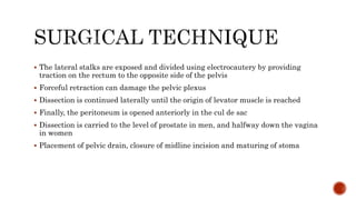  The lateral stalks are exposed and divided using electrocautery by providing
traction on the rectum to the opposite side of the pelvis
 Forceful retraction can damage the pelvic plexus
 Dissection is continued laterally until the origin of levator muscle is reached
 Finally, the peritoneum is opened anteriorly in the cul de sac
 Dissection is carried to the level of prostate in men, and halfway down the vagina
in women
 Placement of pelvic drain, closure of midline incision and maturing of stoma
 