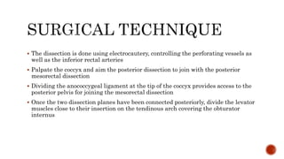  The dissection is done using electrocautery, controlling the perforating vessels as
well as the inferior rectal arteries
 Palpate the coccyx and aim the posterior dissection to join with the posterior
mesorectal dissection
 Dividing the anococcygeal ligament at the tip of the coccyx provides access to the
posterior pelvis for joining the mesorectal dissection
 Once the two dissection planes have been connected posteriorly, divide the levator
muscles close to their insertion on the tendinous arch covering the obturator
internus
 