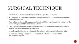  The rectum is still attached anteriorly to the prostate or vagina
 At this point, it should be delivered through the wound to facilitate exposure for
anterior dissection
 This is best performed from proximal to distal following the anterior surface of the
prostate/vagina and from medial to lateral
 This approach provides better visualization of the neurovascular bundle (pelvic
plexus) and avoids injury to the urethra
 In males, palpating the urethra and the urinary catheter can help avoid injury
 In females, placing a finger in the vagina helps define the plane of the
rectovaginal septum
 
