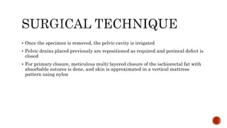  Once the specimen is removed, the pelvic cavity is irrigated
 Pelvic drains placed previously are repositioned as required and perineal defect is
closed
 For primary closure, meticulous multi-layered closure of the ischiorectal fat with
absorbable sutures is done, and skin is approximated in a vertical mattress
pattern using nylon
 