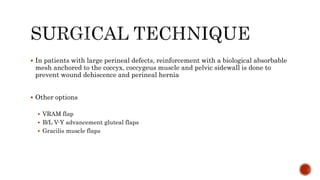  In patients with large perineal defects, reinforcement with a biological absorbable
mesh anchored to the coccyx, coccygeus muscle and pelvic sidewall is done to
prevent wound dehiscence and perineal hernia
 Other options
 VRAM flap
 B/L V-Y advancement gluteal flaps
 Gracilis muscle flaps
 