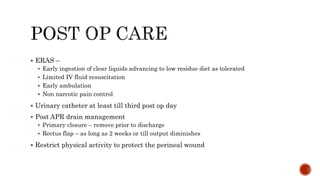  ERAS –
 Early ingestion of clear liquids advancing to low residue diet as tolerated
 Limited IV fluid resuscitation
 Early ambulation
 Non narcotic pain control
 Urinary catheter at least till third post op day
 Post APR drain management
 Primary closure – remove prior to discharge
 Rectus flap – as long as 2 weeks or till output diminishes
 Restrict physical activity to protect the perineal wound
 