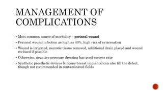  Most common source of morbidity – perineal wound
 Perineal wound infection as high as 40%, high risk of evisceration
 Wound is irrigated, necrotic tissue removed, additional drain placed and wound
reclosed if possible
 Otherwise, negative pressure dressing has good success rate
 Synthetic prosthetic devices (silicone breast implants) can also fill the defect,
though not recommended in contaminated fields
 