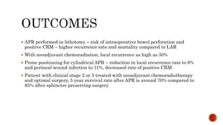  APR performed in lithotomy – risk of intraoperative bowel perforation and
positive CRM – higher recurrence rate and mortality compared to LAR
 With neoadjuvant chemoradiation, local recurrence as high as 30%
 Prone positioning for cylindrical APR – reduction in local recurrence rate to 6%
and perineal wound infection to 11%, decreased rate of positive CRM
 Patient with clinical stage 2 or 3 treated with neoadjuvant chemoradiotherapy
and optimal surgery, 5 year survival rate after APR is around 70% compared to
85% after sphincter preserving surgery
 