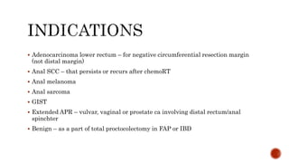  Adenocarcinoma lower rectum – for negative circumferential resection margin
(not distal margin)
 Anal SCC – that persists or recurs after chemoRT
 Anal melanoma
 Anal sarcoma
 GIST
 Extended APR – vulvar, vaginal or prostate ca involving distal rectum/anal
spinchter
 Benign – as a part of total proctocolectomy in FAP or IBD
 