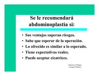 Se le recomendará
      abdominoplastia si:
•   Sus ventajas superan riesgos.
•   Sabe que esperar de la operación.
•   Lo ofrecido es similar a lo esperado.
•   Tiene expectativas reales.
•   Puede aceptar cicatrices.
                             Francisco Villegas
                             Cirujano Plástico
 