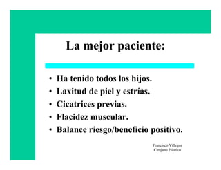 La mejor paciente:

•   Ha tenido todos los hijos.
•   Laxitud de piel y estrías.
•   Cicatrices previas.
•   Flacidez muscular.
•   Balance riesgo/beneficio positivo.
                             Francisco Villegas
                             Cirujano Plástico
 