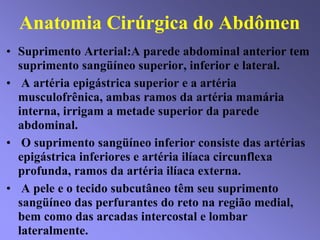 Anatomia Cirúrgica do Abdômen
• Suprimento Arterial:A parede abdominal anterior tem
suprimento sangüíneo superior, inferior e lateral.
• A artéria epigástrica superior e a artéria
musculofrênica, ambas ramos da artéria mamária
interna, irrigam a metade superior da parede
abdominal.
• O suprimento sangüíneo inferior consiste das artérias
epigástrica inferiores e artéria ilíaca circunflexa
profunda, ramos da artéria ilíaca externa.
• A pele e o tecido subcutâneo têm seu suprimento
sangüíneo das perfurantes do reto na região medial,
bem como das arcadas intercostal e lombar
lateralmente.
 