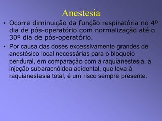 Anestesia
• Ocorre diminuição da função respiratória no 4º
dia de pós-operatório com normalização até o
30º dia de pós-operatório.
• Por causa das doses excessivamente grandes de
anestésico local necessárias para o bloqueio
peridural, em comparação com a raquianestesia, a
injeção subaracnóidea acidental, que leva à
raquianestesia total, é um risco sempre presente.
 