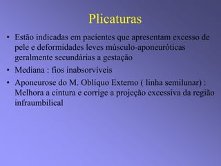 Plicaturas
• Estão indicadas em pacientes que apresentam excesso de
pele e deformidades leves músculo-aponeuróticas
geralmente secundárias a gestação
• Mediana : fios inabsorvíveis
• Aponeurose do M. Oblíquo Externo ( linha semilunar) :
Melhora a cintura e corrige a projeção excessiva da região
infraumbilical
 