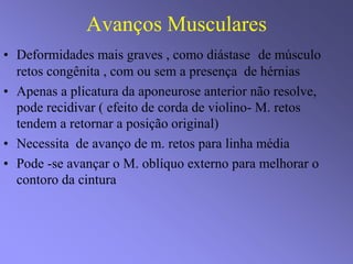 Avanços Musculares
• Deformidades mais graves , como diástase de músculo
retos congênita , com ou sem a presença de hérnias
• Apenas a plicatura da aponeurose anterior não resolve,
pode recidivar ( efeito de corda de violino- M. retos
tendem a retornar a posição original)
• Necessita de avanço de m. retos para linha média
• Pode -se avançar o M. oblíquo externo para melhorar o
contoro da cintura
 