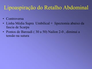 Lipoaspiração do Retalho Abdominal
• Controversa
• Linha Média Supra Umbilical + lipectomia abaixo da
fascia de Scarpa
• Pontos de Baroudi ( 30 a 50) Nailon 2-0 , diminui a
tensão na sutura
 