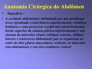 Anatomia Cirúrgica do Abdômen
• Superfície :
• A cavidade abdominal é delimitada por um arcabouço
ósseo (gradeado costal ântero-superiormente; vértebras
lombares e seus processos costiformes posteriormente;
bordo superior da cintura pélvica inferiormente) e um
sistema de músculos chatos (oblíquo externo, oblíquo
interno e transverso abdominal) que se organizam ao
redor de dois pilares musculares verticais, os músculos
reto-abdominais e seu eixo tendinoso central.
 