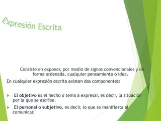 Consiste en exponer, por medio de signos convencionales y de 
forma ordenada, cualquier pensamiento o idea. 
En cualquier expresión escrita existen dos componentes: 
 El objetivo es el hecho o tema a expresar, es decir, la situación 
por la que se escribe. 
 El personal o subjetivo, es decir, lo que se manifiesta al 
comunicar. 
 