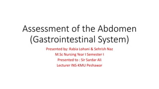 Assessment of the Abdomen
(Gastrointestinal System)
Presented by: Rabia Lohani & Sehrish Naz
M.Sc Nursing Year I Semester I
Presented to : Sir Sardar Ali
Lecturer INS-KMU Peshawar
 