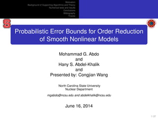 Motivation
Background of Supporting Algorithms and Theory
Numerical tests and results
Conclusions
Bibliography
Thanks
Probabilistic Error Bounds for Order Reduction
of Smooth Nonlinear Models
Mohammad G. Abdo
and
Hany S. Abdel-Khalik
and
Presented by: Congjian Wang
North Carolina State University
Nuclear Department
mgabdo@ncsu.edu and abdelkhalik@ncsu.edu
June 16, 2014
1 / 27
 