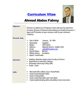 Curriculum Vitae
Ahmed Abdou Fahmy
Objective
Personal Data
Pleasure to submit my CV hoping to share with you my experience
for about 13 years in Pharmaceutical Industry at Quality Assurance, I
hope to be a member of your exclusive staff in your esteemed
Company.
 Date of Birth: January , 28 1984
 Nationality: Egyptian
 Mobile : 0567142357
 Address: Aljamiah district, Jeddah, KSA .
 Email: aafe2004@yahoo.com .
 Marital Status: Married.
 Military Status: Exempted.
 Iqama: Transferable.
Education
Skills
 Holding a Bachelor degree from Faculty of Science.
 Department of chemistry / Botany.
 Alexandria University in May 2005.
 Grade : Good
 Microsoft office (Word, Excel, PowerPoint).
 Good Communication Skills.
 Good Training Skills.
 Good Leadership Skills and Team Work.
 Good troubleshooting skills and ability to learn new tasks.
 