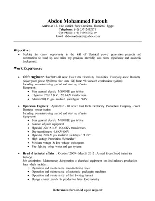 References furnished upon request
Abdou Mohammed Fatouh
Address: 12, First district, New Damietta, Damietta, Egypt
Telephone: (+2) 057-2412671
Cell Phone: (+2) 01096762519
Email: abdoumo7amed@yahoo.com
Objective:
 Seeking for career opportunity in the field of Electrical power generation projects and
construction to build up and utilize my previous internship and work experience and academic
background.
Work Experience:
 shift engineer : Jun/2015-till now: East Delta Electricity Production Company-West Damietta
power plant phase 2(500mw four units GE frame 9E standard combustion system)
Including commissioning period and start up of units
Equipment:
 Four general electric MS9001E gas turbine
 Hyundai 220/15 KV ,15/6.6KV transformers
 Alstom220KV gas insulated switchgear "GIS
 Operation Engineer : April/2012 - till now : East Delta Electricity Production Company - West
Damietta power station
Including commissioning period and start up of units
Equipment:
 Four general electric MS9001E gas turbine
 balance of plant equipment
 Hyundai 220/15 KV ,15/6.6KV transformers
 Dry transformers 6.6KV/400V
 Hyundai 220KV gas insulated switchgear "GIS"
 High voltage Protection "Schneider"
 Medium voltage & low voltage switchgears
 Fire fighting using water and gas systems
 Head of technical affairs : October/ 2009 – March/ 2012 : Armed forces(Food industries
factory)
Job description: Maintenance & operation of electrical equipment on food industry production
lines which includes:
 Operation and maintenance manufacturing lines
 Operation and maintenance of automatic packaging machines
 Operation and maintenance of fast freezing tunnels
 Design control panels for production lines food industry
 