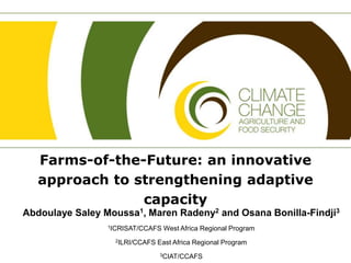 Farms-of-the-Future: an innovative
approach to strengthening adaptive
capacity
Abdoulaye Saley Moussa1, Maren Radeny2 and Osana Bonilla-Findji3
1ICRISAT/CCAFS West Africa Regional Program
2ILRI/CCAFS East Africa Regional Program
3CIAT/CCAFS
 