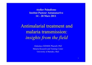 Atelier Paludisme
    Institut Pasteur Antananarivo
          14 – 20 Mars 2011



Antimalarial treatment and
  malaria transmission:
  insights from the field
        Abdoulaye DJIMDE PharmD, PhD
       Malaria Research and Training Center
           University of Bamako, Mali


                                              1
 