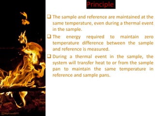 Principle
 The sample and reference are maintained at the
same temperature, even during a thermal event
in the sample.
 The energy required to maintain zero
temperature difference between the sample
and reference is measured.
 During a thermal event in the sample, the
system will transfer heat to or from the sample
pan to maintain the same temperature in
reference and sample pans.
 