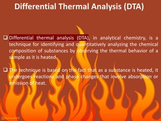 Differential Thermal Analysis (DTA)
 Differential thermal analysis (DTA), in analytical chemistry, is a
technique for identifying and quantitatively analyzing the chemical
composition of substances by observing the thermal behavior of a
sample as it is heated.
 The technique is based on the fact that as a substance is heated, it
undergoes reactions and phase changes that involve absorption or
emission of heat.
 