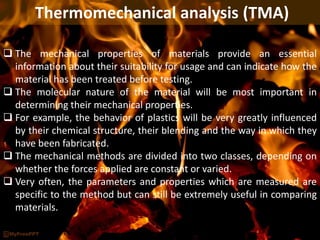 Thermomechanical analysis (TMA)
 The mechanical properties of materials provide an essential
information about their suitability for usage and can indicate how the
material has been treated before testing.
 The molecular nature of the material will be most important in
determining their mechanical properties.
 For example, the behavior of plastics will be very greatly influenced
by their chemical structure, their blending and the way in which they
have been fabricated.
 The mechanical methods are divided into two classes, depending on
whether the forces applied are constant or varied.
 Very often, the parameters and properties which are measured are
specific to the method but can still be extremely useful in comparing
materials.
 