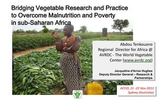 Bridging Vegetable Research and Practice
to Overcome Malnutrition and Poverty
in sub-Saharan Africa

Abdou Tenkouano
Regional Director for Africa @
AVRDC - The World Vegetable
Center (www.avrdc.org)
Jacqueline d'Arros Hughes
Deputy Director General – Research &
Partnerships

ACFID, 21 -22 Nov 2013
Sydney (Australia)

 